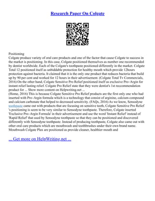 Research Paper On Colgate
Positioning
Colgate produce variety of oral care products and one of the factor that cause Colgate to success in
the market is positioning. In this case, Colgate positioned themselves as number one recommended
by dentist worldwide. Each of the Colgate's toothpaste positioned differently in the market. Colgate
Total 12 positioned itself as unbiddable protection for healthy mouth which provide 12hours
protection against bacteria. It claimed that it is the only one product that reduces bacteria that build
up by 90 per cent and worked for 12 hours in their advertisement. (Colgate Total Tv Commercials,
2016) On the other hand, Colgate Sensitive Pro Relief positioned itself as exclusive Pro–Argin for
instant relief lasting relief. Colgate Pro Relief state that they were dentist's 1st reccommendation
product for ... Show more content on Helpwriting.net ...
(Home, 2016) This is because Colgate Sensitive Pro Relief products are the first only one who had
inserted with Pro–Argin formula which is a technology that consist of arginine, calcium compound
and calcium carbonate that helped to decreased sensitivity. (FAQs, 2016) As we know, Sensodyne
toothpaste came out with products that are focusing on sensitive teeth, Colgate Sensitive Pro Relief
's positioning is seem to be very similar to Sensodyne toothpaste. Therefore, Colgate inserted
'Exclusive Pro–Argin Formula' in their advertisement and use the word 'Instant Relief' instead of
'Rapid Relief' that used by Sensodyne toothpaste so that they can be positioned and discovered
differently with Sensodyne toothpaste. Instead of producing toothpaste, Colgate also came out with
other oral care products which are mouthwash and toothbrushes under their own brand name.
Mouthwash Colgate Plax are positioned as provide cleaner, healthier mouth and
... Get more on HelpWriting.net ...
 