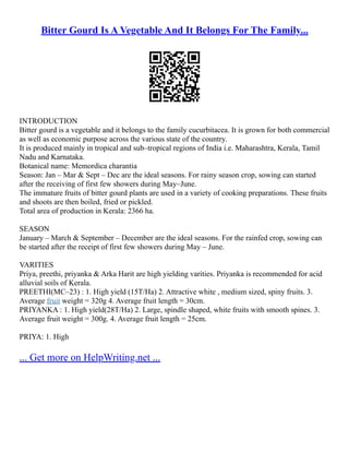 Bitter Gourd Is A Vegetable And It Belongs For The Family...
INTRODUCTION
Bitter gourd is a vegetable and it belongs to the family cucurbitacea. It is grown for both commercial
as well as economic purpose across the various state of the country.
It is produced mainly in tropical and sub–tropical regions of India i.e. Maharashtra, Kerala, Tamil
Nadu and Karnataka.
Botanical name: Memordica charantia
Season: Jan – Mar & Sept – Dec are the ideal seasons. For rainy season crop, sowing can started
after the receiving of first few showers during May–June.
The immature fruits of bitter gourd plants are used in a variety of cooking preparations. These fruits
and shoots are then boiled, fried or pickled.
Total area of production in Kerala: 2366 ha.
SEASON
January – March & September – December are the ideal seasons. For the rainfed crop, sowing can
be started after the receipt of first few showers during May – June.
VARITIES
Priya, preethi, priyanka & Arka Harit are high yielding varities. Priyanka is recommended for acid
alluvial soils of Kerala.
PREETHI(MC–23) : 1. High yield (15T/Ha) 2. Attractive white , medium sized, spiny fruits. 3.
Average fruit weight = 320g 4. Average fruit length = 30cm.
PRIYANKA : 1. High yield(28T/Ha) 2. Large, spindle shaped, white fruits with smooth spines. 3.
Average fruit weight = 300g. 4. Average fruit length = 25cm.
PRIYA: 1. High
... Get more on HelpWriting.net ...
 