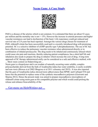 Neem Gum: A Case Study
PAH is a disease of the arteries which is not common. It is estimated that there are about 52 cases
per million and the mortality rate is not > 15%. However the increase in arterial pressures and higher
vascular resistances can lead to dysfunction of the heart. Life expectancy could get reduced and
survival rate of 2.8 years has been reported. Amongst the various drugs chosen for treatment of
PAH, sildenafil citrate has been successfully used and is a recently introduced drug with promising
potential. SC is a selective inhibitor of cGMP specific type 5 phosphodiasterase. The use of SC has
been effective to reduce the pulmonary vascular resistance when administered directly or in
combination of inhaled prostacyclin. The drug needs to be inhaled and continuously infused which
could cause site pain and reactions, thereby reducing patient compliances, has a short half life and
inhalation also needs to prepare the drug in inhalers which increase the cost of drug. A long term
approach of SC therapy administered orally can be considered as a safe and effective method, with
... Show more content on Helpwriting.net ...
Neem gum is a biopolymer and is an exudate of naturally occurring water soluble, complex
polysaccharides derived from the bark of Azadirachta indica has water solubility, is easily available
and non–toxic (Biswas et.al 2002 Obugewu et al 2011 velusamy etal 2015) . It was also reported
that the gum of Azadirachta indica showed more adhesiveness than HPMC and Carbopol 934 and
hence has the potential to replace some of the synthetic mucoadhesive polymers (Goswami and
Sharma 2012). Hence the present study was aimed to prepare mucoadhesive microspheres of
sildenafil citrate using neem gum as bio compatible polymer and which would could prolong the
release and enhance bioavailability of the
... Get more on HelpWriting.net ...
 