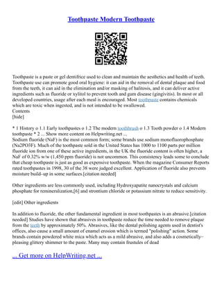 Toothpaste Modern Toothpaste
Toothpaste is a paste or gel dentifrice used to clean and maintain the aesthetics and health of teeth.
Toothpaste use can promote good oral hygiene: it can aid in the removal of dental plaque and food
from the teeth, it can aid in the elimination and/or masking of halitosis, and it can deliver active
ingredients such as fluoride or xylitol to prevent tooth and gum disease (gingivitis). In most or all
developed countries, usage after each meal is encouraged. Most toothpaste contains chemicals
which are toxic when ingested, and is not intended to be swallowed.
Contents
[hide]
* 1 History o 1.1 Early toothpastes o 1.2 The modern toothbrush o 1.3 Tooth powder o 1.4 Modern
toothpaste * 2 ... Show more content on Helpwriting.net ...
Sodium fluoride (NaF) is the most common form; some brands use sodium monofluorophosphate
(Na2PO3F). Much of the toothpaste sold in the United States has 1000 to 1100 parts per million
fluoride ion from one of these active ingredients, in the UK the fluoride content is often higher, a
NaF of 0.32% w/w (1,450 ppm fluoride) is not uncommon. This consistency leads some to conclude
that cheap toothpaste is just as good as expensive toothpaste. When the magazine Consumer Reports
rated toothpastes in 1998, 30 of the 38 were judged excellent. Application of fluoride also prevents
moisture build–up in some surfaces.[citation needed]
Other ingredients are less commonly used, including Hydroxyapatite nanocrystals and calcium
phosphate for remineralization,[6] and strontium chloride or potassium nitrate to reduce sensitivity.
[edit] Other ingredients
In addition to fluoride, the other fundamental ingredient in most toothpastes is an abrasive.[citation
needed] Studies have shown that abrasives in toothpaste reduce the time needed to remove plaque
from the teeth by approximately 50%. Abrasives, like the dental polishing agents used in dentist's
offices, also cause a small amount of enamel erosion which is termed "polishing" action. Some
brands contain powdered white mica which acts as a mild abrasive, and also adds a cosmetically–
pleasing glittery shimmer to the paste. Many may contain frustules of dead
... Get more on HelpWriting.net ...
 