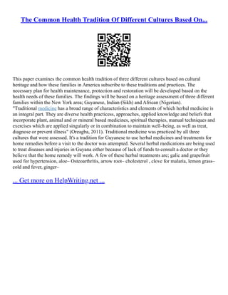 The Common Health Tradition Of Different Cultures Based On...
This paper examines the common health tradition of three different cultures based on cultural
heritage and how these families in America subscribe to these traditions and practices. The
necessary plan for health maintenance, protection and restoration will be developed based on the
health needs of these families. The findings will be based on a heritage assessment of three different
families within the New York area; Guyanese, Indian (Sikh) and African (Nigerian).
"Traditional medicine has a broad range of characteristics and elements of which herbal medicine is
an integral part. They are diverse health practicess, approaches, applied knowledge and beliefs that
incorporate plant, animal and or mineral based medicines, spiritual therapies, manual techniques and
exercises which are applied singularly or in combination to maintain well–being, as well as treat,
diagnose or prevent illness" (Oreagba, 2011). Traditional medicine was practiced by all three
cultures that were assessed. It's a tradition for Guyanese to use herbal medicines and treatments for
home remedies before a visit to the doctor was attempted. Several herbal medications are being used
to treat diseases and injuries in Guyana either because of lack of funds to consult a doctor or they
believe that the home remedy will work. A few of these herbal treatments are; galic and grapefruit
used for hypertension, aloe– Osteoarthritis, arrow root– cholesterol , clove for malaria, lemon grass–
cold and fever, ginger–
... Get more on HelpWriting.net ...
 