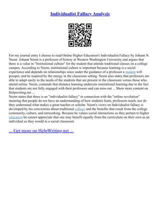 Individualist Fallacy Analysis
For my journal entry I choose to read Online Higher Education's Individualist Fallacy by Johann N.
Neem. Johann Neem is a professor of history at Western Washington University and argues that
there is a value in "Institutional culture" for the student that attends traditional classes on a college
campus. According to Neem, institutional culture is important because learning is a social
experience and depends on relationships since under the guidance of a professor a student will
prosper, and be inspired by the energy in the classroom setting. Neem also states that professors are
able to adapt easily to the needs of the students that are present in the classroom versus those who
attend online. Neem, contends that distance learning undercuts institutional learning due to the fact
that students are not fully engaged with their professors and can miss out ... Show more content on
Helpwriting.net ...
Neem states that there is an "individualist fallacy" in connection with the "online revolution"
meaning that people do not have an understanding of how students learn, professors teach, nor do
they understand what makes a great teacher or scholar. Neem's views on Individualist fallacy is
developed by his convictions about traditional college and the benefits that result from the college
community, culture, and networking. Because he values social interactions as they pertain to higher
education he cannot appreciate that one may benefit equally from the curriculum on their own as an
individual as they would in a social classroom
... Get more on HelpWriting.net ...
 