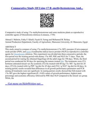 Comparative Study Of Using 17 Β -methyltestosterone And...
Comparative study of using 17α–methyltestosterone and some medicine plants as reproductive
controller agents of Oreochromis niloticus (Linnaeus, 1758)
Ahmed I. Mehrim, Fathy F. Khalil, Fayek H. Farrag and Mohamed M. Refaey
Animal Production Department, Faculty of Agriculture, Mansoura University, Al–Mansoura, Egypt
ABSTRACT
This study aimed to compare of using 17α–methyltestosterone (17α–MT), pawpaw (Carica papaya)
seeds powder (PSP), and neem (Azadirachta indica) leaves powder (NLP) as reproductive controller
agents for Oreochromis niloticus. This experiment was divided into three consecutive periods; the
first period was the treating period with dietary 17α–MT, PSP, and NLP, for 71 days. Then, the
second period for rearing the obtained fingerlings till the adult stage for 190 days. While, the third
period was conducted for 90 days for spawning the mature treated fish. The treatments were (T1)
hormone untreated mixed–sex fry (control); (T2) fry treated with 60 mg 17α–MT / kg diet for 28
days; (T3) fry treated with 6 g PSP / kg diet for 45 days and (T4) 1 g NLP / kg diet for 60 days. In
treating period, results revealed that differences in all growth performance parameters and FCR
among all treatments were not significant. In rearing period, results showed that fish treated with
17α–MT gave the highest significant (P ≤ 0.05) values of growth performance, highest male
percentage and economic efficiency followed by PSP, then NLP compared to the mixed–sex group.
While, the
... Get more on HelpWriting.net ...
 