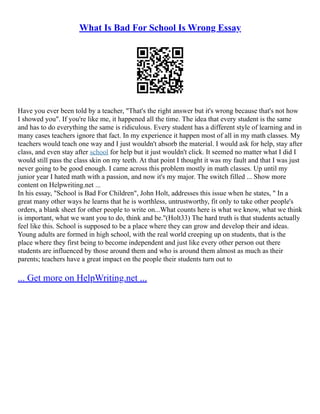 What Is Bad For School Is Wrong Essay
Have you ever been told by a teacher, "That's the right answer but it's wrong because that's not how
I showed you". If you're like me, it happened all the time. The idea that every student is the same
and has to do everything the same is ridiculous. Every student has a different style of learning and in
many cases teachers ignore that fact. In my experience it happen most of all in my math classes. My
teachers would teach one way and I just wouldn't absorb the material. I would ask for help, stay after
class, and even stay after school for help but it just wouldn't click. It seemed no matter what I did I
would still pass the class skin on my teeth. At that point I thought it was my fault and that I was just
never going to be good enough. I came across this problem mostly in math classes. Up until my
junior year I hated math with a passion, and now it's my major. The switch filled ... Show more
content on Helpwriting.net ...
In his essay, "School is Bad For Children", John Holt, addresses this issue when he states, " In a
great many other ways he learns that he is worthless, untrustworthy, fit only to take other people's
orders, a blank sheet for other people to write on...What counts here is what we know, what we think
is important, what we want you to do, think and be."(Holt33) The hard truth is that students actually
feel like this. School is supposed to be a place where they can grow and develop their and ideas.
Young adults are formed in high school, with the real world creeping up on students, that is the
place where they first being to become independent and just like every other person out there
students are influenced by those around them and who is around them almost as much as their
parents; teachers have a great impact on the people their students turn out to
... Get more on HelpWriting.net ...
 