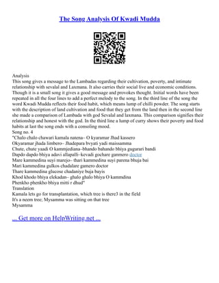The Song Analysis Of Kwadi Mudda
Analysis
This song gives a message to the Lambadas regarding their cultivation, poverty, and intimate
relationship with sevalal and Laxmana. It also carries their social live and economic conditions.
Though it is a small song it gives a good message and provokes thought. Initial words have been
repeated in all the four lines to add a perfect melody to the song. In the third line of the song the
word Kwadi Mudda reflects their food habit, which means lump of chilli powder. The song starts
with the description of land cultivation and food that they get from the land then in the second line
she made a comparison of Lambada with god Sevalal and laxmana. This comparison signifies their
relationship and honest with the god. In the third line a lump of curry shows their poverty and food
habits at last the song ends with a consoling mood.
Song no. 4
"Chalo chalo chawari kamala natena– O kyaramar Jhad kassero
Okyaramar jhada limbero– Jhadepara bvyati yadi maissamma
Chute, chute yaadi O kammjediana–bhando bahando bhiya gugurari bandi
Dapdo dapdo bhiya adavi allapalli–kevadi gochare ganmero doctor
Mare kammedina suyi marejo– thari kammedina suyi parena bhuja bai
Mari kammedina gulkos chadalare gamero doctor
Thare kammedina glucose chadaniye buja bayis
Khod khodo bhiya elekadan– ghalo ghalo bhiya O kammdina
Phenkho phenkho bhiya mitti r dhud"
Translation
Kamala lets go for transplantation, which tree is there3 in the field
It's a neem tree; Mysamma was sitting on that tree
Mysamma
... Get more on HelpWriting.net ...
 