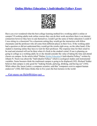 Online Higher Education 's Individualist Fallacy Essay
Have you ever wondered what the best college learning method for a working adult is online or
campus? If working adults took online courses they can do their work anywhere there is an internet
connection however they have to ask themselves; would I get the same or better education I could if
I was sitting in a classroom? In a classroom setting they would get the interaction with fellow
classmates and the professor who all come from different places in their lives. If the working adult
had a question or did not understand they would get the results right away, on the other hand, if the
student is learning online they have to wait for their professor. The response time for their email to
be read and returned will not be there when it's fresh in the student's mind. If one is planning on
going to college as a working adult, he or she should consider the value of taking the time and attend
classes on campus. In the article titled "Online Higher Education's Individualist Fallacy" written by
Johann N. Neem was about the "Individualist Fallacy" which is ecological studies and instrumental
variables. Some boosters think the traditional campus is going to be displaced (102). Richard Vedder
believes that campus is only good for "making friends, partying, drinking, and having sex" (103).
While others like Jaron Lanier; a computer scientist, said that "computers exist to support human
endeavors" (104). Bill Gates thinks that in five years the best lectures in the world
... Get more on HelpWriting.net ...
 