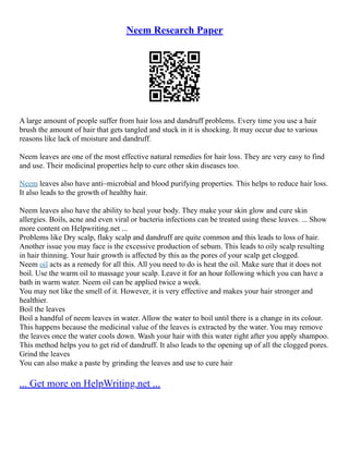 Neem Research Paper
A large amount of people suffer from hair loss and dandruff problems. Every time you use a hair
brush the amount of hair that gets tangled and stuck in it is shocking. It may occur due to various
reasons like lack of moisture and dandruff.
Neem leaves are one of the most effective natural remedies for hair loss. They are very easy to find
and use. Their medicinal properties help to cure other skin diseases too.
Neem leaves also have anti–microbial and blood purifying properties. This helps to reduce hair loss.
It also leads to the growth of healthy hair.
Neem leaves also have the ability to heal your body. They make your skin glow and cure skin
allergies. Boils, acne and even viral or bacteria infections can be treated using these leaves. ... Show
more content on Helpwriting.net ...
Problems like Dry scalp, flaky scalp and dandruff are quite common and this leads to loss of hair.
Another issue you may face is the excessive production of sebum. This leads to oily scalp resulting
in hair thinning. Your hair growth is affected by this as the pores of your scalp get clogged.
Neem oil acts as a remedy for all this. All you need to do is heat the oil. Make sure that it does not
boil. Use the warm oil to massage your scalp. Leave it for an hour following which you can have a
bath in warm water. Neem oil can be applied twice a week.
You may not like the smell of it. However, it is very effective and makes your hair stronger and
healthier.
Boil the leaves
Boil a handful of neem leaves in water. Allow the water to boil until there is a change in its colour.
This happens because the medicinal value of the leaves is extracted by the water. You may remove
the leaves once the water cools down. Wash your hair with this water right after you apply shampoo.
This method helps you to get rid of dandruff. It also leads to the opening up of all the clogged pores.
Grind the leaves
You can also make a paste by grinding the leaves and use to cure hair
... Get more on HelpWriting.net ...
 