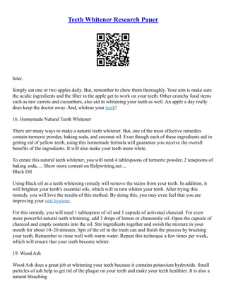 Teeth Whitener Research Paper
hiter.
Simply eat one or two apples daily. But, remember to chew them thoroughly. Your aim is make sure
the acidic ingredients and the fiber in the apple get to work on your teeth. Other crunchy food items
such as raw carrots and cucumbers, also aid in whitening your teeth as well. An apple a day really
does keep the doctor away. And, whitens your teeth!
16. Homemade Natural Teeth Whitener
There are many ways to make a natural teeth whitener. But, one of the most effective remedies
contain turmeric powder, baking soda, and coconut oil. Even though each of these ingredients aid in
getting rid of yellow teeth, using this homemade formula will guarantee you receive the overall
benefits of the ingredients. It will also make your teeth more white.
To create this natural teeth whitener, you will need 4 tablespoons of turmeric powder, 2 teaspoons of
baking soda, ... Show more content on Helpwriting.net ...
Black Oil
Using black oil as a teeth whitening remedy will remove the stains from your teeth. In addition, it
will brighten your teeth's essential oils, which will in turn whiten your teeth. After trying this
remedy, you will love the results of this method. By doing this, you may even feel that you are
improving your oral hygiene.
For this remedy, you will need 1 tablespoon of oil and 1 capsule of activated charcoal. For even
more powerful natural teeth whitening, add 3 drops of lemon or chamomile oil. Open the capsule of
charcoal and empty contents into the oil. Stir ingredients together and swish the mixture in your
mouth for about 10–20 minutes. Spit of the oil in the trash can and finish the process by brushing
your teeth. Remember to rinse well with warm water. Repeat this technique a few times per week,
which will ensure that your teeth become whiter.
19. Wood Ash
Wood Ash does a great job at whitening your teeth because it contains potassium hydroxide. Small
particles of ash help to get rid of the plaque on your teeth and make your teeth healthier. It is also a
natural bleaching
 