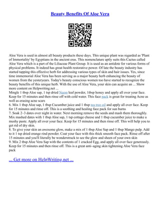 Beauty Benefits Of Aloe Vera
Aloe Vera is used in almost all beauty products these days. This unique plant was regarded as 'Plant
of Immortality' by Egyptians in the ancient eras. This nomenclature aptly suits this Cactus called
Aloe Vera which is a part of the Liliaceae Plant Group. It is used as an antidote for various forms of
physical problems. It indeed has great health restorative power. Of late the beauty industry has
started tapping this effective herb for addressing various types of skin and hair issues. Yes, since
time immemorial Aloe Vera has been serving as a major beauty herb enhancing the beauty of
women from the yesteryears. Today's beauty conscious women too have started to recognize the
beauty benefits of this unique herb. With the use of Aloe Vera, your skin can acquire an ... Show
more content on Helpwriting.net ...
Mingle 1 tbsp Aloe sap, 1 tsp dried Neem leaf powder, 1tbsp honey and apply all over your face.
Keep for 15 minutes and then rinse off with cold water. This face pack is great for treating Acne as
well as erasing acne scars
6. Mix 1 tbsp Aloe sap, 1 tbsp Cucumber juice and 1 tbsp tea tree oil and apply all over face. Keep
for 15 minutes and rinse off. This is a soothing and healing face pack for sun burns
7. Soak 2–3 dates over night in water. Next morning remove the seeds and mash them thoroughly.
Mix mashed dates with 1 tbsp Aloe sap, 1 tsp cottage cheese and 1 tbsp cucumber juice to make a
mushy paste. Apply all over your face. Keep for 15 minutes and then rinse off. This will help you to
get rid of dry skin.
8. To give your skin an awesome glow, make a mix of 1 tbsp Aloe Sap and 1 tbsp Mango pulp. Add
to it 1 tsp dried orange rind powder. Coat your face with this thick smooth face pack. Rinse off after
15 minutes and you'll literally be wonderstruck to see the glow and sheen of your own skin
9. Mix 2 tbsp Aloe Vera Sap with the contents of 1 cracked Egg, and apply all over face generously.
Keep for 15 minutes and then rinse off. This is a great anti–aging skin tightening Aloe Vera face
pack
... Get more on HelpWriting.net ...
 