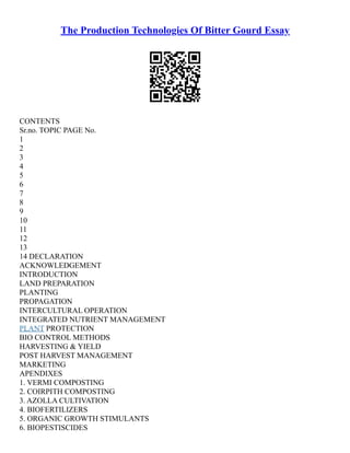The Production Technologies Of Bitter Gourd Essay
CONTENTS
Sr.no. TOPIC PAGE No.
1
2
3
4
5
6
7
8
9
10
11
12
13
14 DECLARATION
ACKNOWLEDGEMENT
INTRODUCTION
LAND PREPARATION
PLANTING
PROPAGATION
INTERCULTURAL OPERATION
INTEGRATED NUTRIENT MANAGEMENT
PLANT PROTECTION
BIO CONTROL METHODS
HARVESTING & YIELD
POST HARVEST MANAGEMENT
MARKETING
APENDIXES
1. VERMI COMPOSTING
2. COIRPITH COMPOSTING
3. AZOLLA CULTIVATION
4. BIOFERTILIZERS
5. ORGANIC GROWTH STIMULANTS
6. BIOPESTISCIDES
 