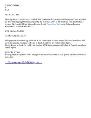 7. BIOCONTROL 3
4
5 6 7
DECLARATION
I hear by declare that the report entitled "The Production Technologies of Bitter gourd" is a record of
21 days training programme undergone by me from 12/5/2014 to 2/6/2014 and I have submitted a
copy of this report to Krishi Vigyan Kendra, Kerala Agriculture University, Sadanandapuram,
Kottarakara, Kollam Kerala–691531.
KVK ,Kollam 2/6/2014
ACKNOWLEDGEMENT
This project is a result of my hardwork & the cooperation of those people who were associated with
me in the training program. So I want to thank them from my bottom of the heart.
Firstly, I want to thank Dr. Noble , the head of KVK Sadananthapuram,Kollam & Agriculture officer
of that region.
INTRODUCTION
Bitter gourd is a vegetable and it belongs to the family cucurbitacea. It is grown for both commercial
as well as
... Get more on HelpWriting.net ...
 