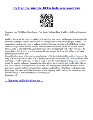 The Four Characteristics Of The Goddess Saraswati Puja
Saraswati puja 2018 Date: Significance, Puja Shubh Muhurat Time & Vidhi to Celebrate Saraswati
puja:
Goddess Saraswati, the primeval goddess of knowledge, arts, music, and language is worshipped in
the month of Magh.From this day onwards the spring season or (Basant Ritu) begins in India. The
goddess represents creative power and energy in l its form and she is the wife of Brahma. Hindus
associate the goddess with favorite color as the season is the time of festival and the color of the
festival and it is reflected in the agricultural fields which are decorated with yellow flowers of the
mustard crop. People dress in yellow saris or shirts or accessories. Some add saffron to their rice
than eat yellow cooked rice
Basant Panchami, one of the most popular festivals of Hindu, is dedicated to goddess Saraswati, the
deity of knowledge and all forms of arts. Every year this special occasion falls on the panchami Tithi
according to Hindu mythology. The day of Magh is also the beginning day of spring. The Goddess
stands for serenity and peace. Generally placed on a lotus she is clothed with a milk–white silk sari.
Her lower left hand is occupied with a book. Her four arms signify four characteristics of human
personality namely intellect, mind, alertness and ego. And the lotus of her hand symbolizes exact
knowledge. The swan beside her is the embodiment of purity and it confirms the fact that we have
the inner ability to differentiate the dire from the good.
Importance of
... Get more on HelpWriting.net ...
 