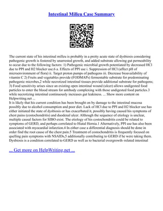 Intestinal Milleu Case Summary
The current state of his intestinal milleu is probably in a pretty acute state of dysbiosis considering
pathogenic growth is fostered by unarrested growth, and added substrate allowing gut permeability
to occur due to the following factors: 1) Pathogenic microbial growth potentiated by decreased HCl
due to PPI and H2 blocker use.6 a. Effects of PPI use i. Suppression of HCl (affect pH of
microenvironment of flora) ii. Target proton pumps of pathogens iii. Decrease bioavailability of
vitamin C 2) Fruits and vegetables provide (FODMAPs) fermentable substrate for predominating
pathogenic microbes,2 while necrotized intestinal tissues provide additional substrate for pathogens;
3) Food sensitivity arises since an existing open intestinal wound (ulcer) allows undigested food
particles to enter the blood stream for antibody complexing with those undigested food particles.3
while necrotizing intestinal continuously increases gut leakiness. ... Show more content on
Helpwriting.net ...
It is likely that his current condition has been brought on by damage to the intestinal mucosa
possibly due to alcohol consumption and poor diet. Lack of HCl due to PPI and H2 blocker use has
either initiated the state of dysbiosis or has exacerbated it, possibly having caused his symptoms of
chest pains (costochondritis) and duodenal ulcer. Although the sequence of etiology is unclear,
multiple causal factors for SIBO exist. The etiology of his costochondritis could be related to
symptoms of GERD, and perhaps correlated to Hiatal Hernia.1 Alternatively, PPI use has also been
associated with myocardial infarction.4 In either case a differential diagnosis should be done in
order find the root cause of the chest pain.5 Treatment of costochondritis is frequently focused on
quelling pain symptoms with NSAIDs,5 additionally contributing to GERD if he were taking them.
Dysbiosis is a condition correlated to GERD as well as to bacterial overgrowth–related intestinal
... Get more on HelpWriting.net ...
 
