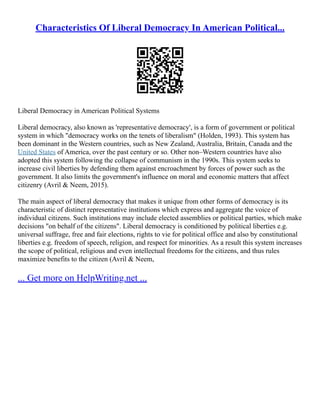 Characteristics Of Liberal Democracy In American Political...
Liberal Democracy in American Political Systems
Liberal democracy, also known as 'representative democracy', is a form of government or political
system in which "democracy works on the tenets of liberalism" (Holden, 1993). This system has
been dominant in the Western countries, such as New Zealand, Australia, Britain, Canada and the
United States of America, over the past century or so. Other non–Western countries have also
adopted this system following the collapse of communism in the 1990s. This system seeks to
increase civil liberties by defending them against encroachment by forces of power such as the
government. It also limits the government's influence on moral and economic matters that affect
citizenry (Avril & Neem, 2015).
The main aspect of liberal democracy that makes it unique from other forms of democracy is its
characteristic of distinct representative institutions which express and aggregate the voice of
individual citizens. Such institutions may include elected assemblies or political parties, which make
decisions "on behalf of the citizens". Liberal democracy is conditioned by political liberties e.g.
universal suffrage, free and fair elections, rights to vie for political office and also by constitutional
liberties e.g. freedom of speech, religion, and respect for minorities. As a result this system increases
the scope of political, religious and even intellectual freedoms for the citizens, and thus rules
maximize benefits to the citizen (Avril & Neem,
... Get more on HelpWriting.net ...
 