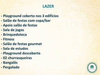 LAZER
- Playground coberto nos 3 edifícios
- Salão de festas com copa/bar
- Apoio salão de festas
- Sala de jogos
- Brinquedoteca
- Fitness
- Salão de festas gourmet
- Sala de estudos
- Playground descoberto
- 02 churrasqueiras
- Bangalôs
- Pergolado

 
