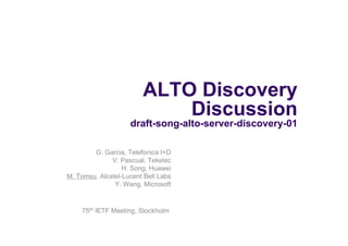 ALTO Discovery
                            Discussion
                    draft-song-alto-server-discovery-01

        G. Garcia, Telefonica I+D
              V. Pascual, Tekelec
                  H. Song, Huawei
M. Tomsu, Alcatel-Lucent Bell Labs
               Y. Wang, Microsoft



    75th IETF Meeting, Stockholm
 