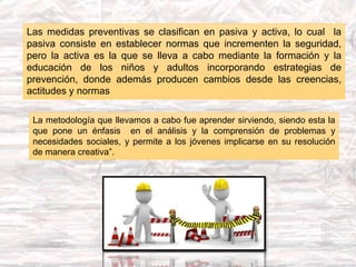 Las medidas preventivas se clasifican en pasiva y activa, lo cual la
pasiva consiste en establecer normas que incrementen la seguridad,
pero la activa es la que se lleva a cabo mediante la formación y la
educación de los niños y adultos incorporando estrategias de
prevención, donde además producen cambios desde las creencias,
actitudes y normas
La metodología que llevamos a cabo fue aprender sirviendo, siendo esta la
que pone un énfasis en el análisis y la comprensión de problemas y
necesidades sociales, y permite a los jóvenes implicarse en su resolución
de manera creativa”.
 