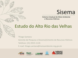 Estudo do Alto Rio das Velhas
Thiago Santana
Gerente de Pesquisa e Desenvolvimento de Recursos Hidricos
Telefone: (31) 3915-1126
E-mail: thiago.santana@meioambiente.mg.gov.br
 