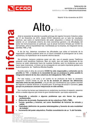 federación de
servicios a la ciudadanía
telefónica móviles telecomunicaciones
C/Manuel Tovar 35
28034 Madrid
Tfno.: 91 358 16 23
Correo electrónico: sstmoviles@gmail.com
Web Sector : http://www.fsc.ccoo.es/webfsctelecomunicaciones/
Blog TME_CCOO http://ccoo-tme.es/?q=blog
Web TME_CCOO https://sites.google.com/site/ccootmeinformacion/
1
Madrid 16 de noviembre de 2010
Altoy claro
Ante la necesidad de abordar la posible prórroga del vigente Convenio Colectivo antes
del 31 de Diciembre de 2010, desde CCOO valoramos por un lado los resultados
positivos, que sobre el mantenimiento del poder adquisitivo e incluso de incremento
salarial, en un complicado entorno de crisis económica general y de dificultades del
sector de Comunicaciones en particular, que el actual Convenio firmado por CCOO ha
demostrado, ante la imposibilidad real, manifestada por la empresa, de integración de las
plantillas TME y TdE.
A día de hoy, debemos considerar las dificultades que sobre el horizonte de la
negociación colectiva pudieran tener en un futuro inmediato la prolongación de la crisis
económica y la implantación de la reciente reforma laboral.
Sin embargo, tampoco podemos pasar por alto, que el pasado jueves Telefónica
presentó unos beneficios históricos. Bien es cierto, que una parte importante de los
mismos se están obteniendo fuera de nuestras fronteras, pero no olvidemos que para
hacer esas inversiones el dinero se ha conseguido en una parte importante gracias a la
buena trayectoria de Telefónica Móviles España.
Durante estos 2 años de convenio CCOO ha sido responsable y coherente con la
plantilla de TME, e insiste en la necesidad de que se produzca lo antes posible la
integración laboral de los dos colectivos de trabajadores TdE y TME.
Por ese motivo, y en tanto y en cuanto no se produzca de facto la necesaria
integración, CCOO insiste en que se ha de avanzar en adecuar las diferencias
laborales entre las dos plantillas, y es por ello que manifestamos que nuestra voluntad
de negociar e intentar alcanzar un acuerdo para la prorroga del actual V Convenio, pasa
porque se produzcan avances inequívocos en este sentido.
Son muchos los temas que trataremos en posteriores reuniones al respecto, pasamos
ahora a resaltar algunos que inicien la gran transformación, que todos esperamos:
• Desarrollo y solución a algunos problemas que aún tienen los grupos
profesionales.
• Reducción de jornada. Equiparación de los colectivos (TdE y TME).
• Turnos, guardias y horarios, así como flexibilidad de horarios de entrada y
salida.
• Teletrabajo (definición de puestos teletrabajables y fomento de esta modalidad
de trabajo)
• Incremento del poder adquisitivo. Posible consolidación de un % del Variable.
 