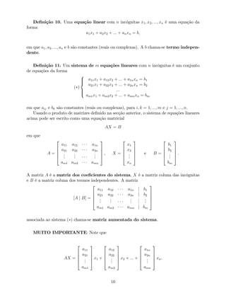 De…nição 10. Uma equação linear com n incógnitas x1; x2; :::; xn é uma equação da
forma
a1x1 + a2x2 + ::: + anxn = b;
em que a1; a2; :::; an e b são constantes (reais ou complexas). A b chama-se termo indepen-
dente.
De…nição 11. Um sistema de m equações lineares com n incógnitas é um conjunto
de equações da forma
( )
8
>><
>>:
a11x1 + a12x2 + ::: + a1nxn = b1
a21x1 + a22x2 + ::: + a2nxn = b2
:::
am1x1 + am2x2 + ::: + amnxn = bm
em que aij e bk são constantes (reais ou complexas), para i; k = 1; :::; m e j = 1; :::; n.
Usando o produto de matrizes de…nido na secção anterior, o sistema de equações lineares
acima pode ser escrito como uma equação matricial
AX = B
em que
A =
2
6
6
6
4
a11 a12 a1n
a21 a22 a2n
...
...
...
am1 am2 amn
3
7
7
7
5
, X =
2
6
6
6
4
x1
x2
...
xn
3
7
7
7
5
e B =
2
6
6
6
4
b1
b2
...
bm
3
7
7
7
5
.
A matriz A é a matriz dos coe…cientes do sistema, X é a matriz coluna das incógnitas
e B é a matriz coluna dos termos independentes. A matriz
[A j B] =
2
6
6
6
4
a11 a12 a1n j b1
a21 a22 a2n j b2
...
...
...
...
...
am1 am2 amn j bm
3
7
7
7
5
associada ao sistema ( ) chama-se matriz aumentada do sistema.
MUITO IMPORTANTE: Note que
AX =
2
6
6
6
4
a11
a21
...
am1
3
7
7
7
5
x1 +
2
6
6
6
4
a12
a22
...
am2
3
7
7
7
5
x2 + ::: +
2
6
6
6
4
a1n
a2n
...
amn
3
7
7
7
5
xn.
10
 