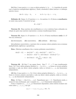 (iv) Seja A uma matriz n n, com os valores próprios 1; 2; : : : ; n (repetidos de acordo
com a respectiva multiplicidade algébrica). Então, atendendo à alínea anterior e à de…nição
anterior tem-se
det A = 1 2 n e tr A = 1 + 2 + + n.
De…nição 49. Sejam A e B matrizes n n. As matrizes A e B dizem-se semelhantes
se existir uma matriz S invertível tal que
B = SAS 1
.
Teorema 58. Duas matrizes são semelhantes se e só se existirem bases ordenadas em
relação às quais essas matrizes representem a mesma transformação linear.
Teorema 59. Sejam A e B matrizes n n. Se A e B forem semelhantes então A e B
têm o(a) mesmo(a):
(i) determinante; (ii) característica; (iii) nulidade; (iv) traço;
(v) polinómio característico, e portanto têm os mesmos valores próprios com as mesmas
multiplicidades algébricas e geométricas.
Dem. (Matrizes semelhantes têm o mesmo polinómio característico.)
det(B I) = det(SAS 1
I) = det(SAS 1
SS 1
) =
= det(S(A I)S 1
) = det S det(A I) det S 1
=
= det S det(A I)
1
det S
= det(A I).
Teorema 60. (i) Seja V um espaço linear. Seja T : V ! V uma transformação
linear. Se T tiver valores próprios distintos 1; :::; k e se v1; :::; vk forem os vectores próprios
associados a cada um destes valores próprios, então os vectores v1; :::; vk são linearmente
independentes.
(ii) Seja A uma matriz n n. Se A tiver valores próprios distintos 1; :::; k e se v1; :::; vk
forem os vectores próprios associados a cada um destes valores próprios, então os vectores
v1; :::; vk são linearmente independentes.
Dem. (ii) Seja r = dim L (fv1; :::; vkg). Suponhamos que r < k. Suponhamos ainda, a
menos de uma reordenação, que o conjunto fv1; :::; vrg é linearmente independente.
Como o conjunto fv1; :::; vr; vr+1g é linearmente dependente, então existem escalares não
todos nulos c1; :::; cr; cr+1 tais que
c1v1 + + crvr + cr+1vr+1 = 0. (*)
100
 