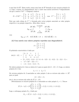é uma base de R3
. Deste modo, temos uma base de R3
formada só por vectores próprios de
A. Logo, a matriz A é diagonalizável, isto é, existe uma matriz invertível P diagonalizante
tal que a matriz PAP 1
é diagonal, tendo-se
D = PAP 1
=
2
4
1 0 0
0 2 0
0 0 3
3
5 =
2
4
3 0 0
0 2 0
0 0 3
3
5 , com P 1
=
2
4
0 1 3
1 1 2
5 4 2
3
5 .
Note que cada coluna de P 1
é formada pelo vector próprio associado ao valor próprio
respectivo e na posição respectiva. Além disso, tem-se
(R3
; B3
c )
M(T;B3
c ;B3
c )
!
T
(R3
; B3
c )
SB3
c !B # I I # SB3
c !B
(R3
; B)
T
!
M(T;B;B)
(R3
; B)
com
SB3
c !B = P, M(T; B; B) = D e M(T; B3
c ; B3
c ) = A.
(ii) Uma matriz com valores próprios repetidos mas diagonalizável.
A =
2
4
2 1 1
2 3 2
3 3 4
3
5 .
O polinómio característico é dado por
det(A I) =
2 1 1
2 3 2
3 3 4
=
= (2 ) (3 ) (4 ) + 6 + 6 3 (3 ) 6 (2 ) 2 (4 ) =
= 3
+ 9 2
15 + 7 =
= ( 1) ( 1) ( 7) .
Os valores próprios de A são os valores de para os quais det(A I) = 0. Logo, os valores
próprios de A são
1 = 1 e 2 = 7.
Os vectores próprios de A associados ao valor próprio são os vectores não nulos v 2 R3
para os quais
(A I) v = 0,
isto é, são os vectores não nulos de N (A I).
Determinemos os vectores próprios de A associados ao valor próprio 1 = 1. Tem-se
N (A 1I) = N
0
@
2
4
1 1 1
2 2 2
3 3 3
3
5
1
A = L (f( 1; 1; 0) ; ( 1; 0; 1)g) .
Logo, o subespaço próprio E 1 é dado por
E 1 = N (A 1I) = L (f( 1; 1; 0) ; ( 1; 0; 1)g) .
104
 