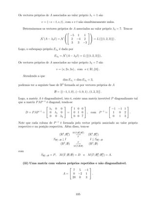 Os vectores próprios de A associados ao valor próprio 1 = 1 são
v = ( s t; s; t) , com s e t não simultâneamente nulos.
Determinemos os vectores próprios de A associados ao valor próprio 2 = 7. Tem-se
N (A 2I) = N
0
@
2
4
5 1 1
2 4 2
3 3 3
3
5
1
A = L (f(1; 2; 3)g) .
Logo, o subespaço próprio E 2 é dado por
E 2 = N (A 2I) = L (f(1; 2; 3)g) .
Os vectores próprios de A associados ao valor próprio 2 = 7 são
v = (s; 2s; 3s) , com s 2 Rn f0g .
Atendendo a que
dim E 1 + dim E 2 = 3,
podemos ter a seguinte base de R3
formada só por vectores próprios de A
B = f( 1; 1; 0) ; ( 1; 0; 1) ; (1; 2; 3)g .
Logo, a matriz A é diagonalizável, isto é, existe uma matriz invertível P diagonalizante tal
que a matriz PAP 1
é diagonal, tendo-se
D = PAP 1
=
2
4
1 0 0
0 1 0
0 0 2
3
5 =
2
4
1 0 0
0 1 0
0 0 7
3
5 , com P 1
=
2
4
1 1 1
1 0 2
0 1 3
3
5 .
Note que cada coluna de P 1
é formada pelo vector próprio associado ao valor próprio
respectivo e na posição respectiva. Além disso, tem-se
(R3
; B3
c )
M(T;B3
c ;B3
c )
!
T
(R3
; B3
c )
SB3
c !B # I I # SB3
c !B
(R3
; B)
T
!
M(T;B;B)
(R3
; B)
com
SB3
c !B = P, M(T; B; B) = D e M(T; B3
c ; B3
c ) = A.
(iii) Uma matriz com valores próprios repetidos e não diagonalizável.
A =
2
4
7 5 1
0 2 1
20 0 3
3
5 .
105
 