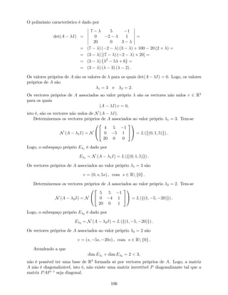 O polinómio característico é dado por
det(A I) =
7 5 1
0 2 1
20 0 3
=
= (7 ) ( 2 ) (3 ) + 100 20 (2 + ) =
= (3 ) [(7 ) ( 2 ) + 20] =
= (3 ) 2
5 + 6 =
= (3 ) ( 3) ( 2) .
Os valores próprios de A são os valores de para os quais det(A I) = 0. Logo, os valores
próprios de A são
1 = 3 e 2 = 2.
Os vectores próprios de A associados ao valor próprio são os vectores não nulos v 2 R3
para os quais
(A I) v = 0,
isto é, são os vectores não nulos de N (A I).
Determinemos os vectores próprios de A associados ao valor próprio 1 = 3. Tem-se
N (A 1I) = N
0
@
2
4
4 5 1
0 5 1
20 0 0
3
5
1
A = L (f(0; 1; 5)g) .
Logo, o subespaço próprio E 1 é dado por
E 1 = N (A 1I) = L (f(0; 1; 5)g) .
Os vectores próprios de A associados ao valor próprio 1 = 3 são
v = (0; s; 5s) , com s 2 Rn f0g .
Determinemos os vectores próprios de A associados ao valor próprio 2 = 2. Tem-se
N (A 2I) = N
0
@
2
4
5 5 1
0 4 1
20 0 1
3
5
1
A = L (f(1; 5; 20)g) .
Logo, o subespaço próprio E 2 é dado por
E 2 = N (A 2I) = L (f(1; 5; 20)g) .
Os vectores próprios de A associados ao valor próprio 2 = 2 são
v = (s; 5s; 20s) , com s 2 Rn f0g .
Atendendo a que
dim E 1 + dim E 2 = 2 < 3,
não é possível ter uma base de R3
formada só por vectores próprios de A. Logo, a matriz
A não é diagonalizável, isto é, não existe uma matriz invertível P diagonalizante tal que a
matriz PAP 1
seja diagonal.
106
 