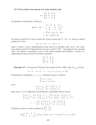 (iv) Uma matriz com apenas um valor próprio real.
A =
2
4
1 0 0
0 0 1
0 1 0
3
5 .
O polinómio característico é dado por
det(A I) =
1 0 0
0 1
0 1
=
= 2
(1 ) + (1 ) =
= (1 ) 2
+ 1 .
Os valores próprios de A são os valores de para os quais det(A I) = 0. Logo, os valores
próprios de A são
1 = 1, 2 = i e 3 = i.
Logo, a matriz A não é diagonalizável numa matriz de entradas reais, isto é, não existe
uma matriz invertível P diagonalizante tal que a matriz PAP 1
seja diagonal com entradas
reais. No entanto e atendendo a que os três valores próprios são distintos, a matriz A é
diagonalizável numa matriz de entradas complexas:
2
4
1 0 0
0 i 0
0 0 i
3
5
Exemplo 47. A sucessão de Fibonacci (Leonardo de Pisa, 1202). Seja (vn)n2N tal que
v1 = 1; v2 = 1 e vn+2 = vn + vn+1, n 2 N.
Considerando a igualdade vn+1 = vn+1, podemos escrever o sistema
vn+1 = vn+1
vn+2 = vn + vn+1
isto é
vn+1
vn+2
=
0 1
1 1
vn
vn+1
para todo o n 2 N. Aplicando sucessivamente a igualdade anterior tem-se
vn+1
vn+2
=
0 1
1 1
vn
vn+1
=
0 1
1 1
0 1
1 1
vn 1
vn
=
= =
0 1
1 1
n
v1
v2
=
0 1
1 1
n
1
1
.
Calculemos agora os valores próprios de
0 1
1 1
:
det
1
1 1
= 0 , ( ) (1 ) 1 = 0 , 2
1 = 0 ,
107
 
