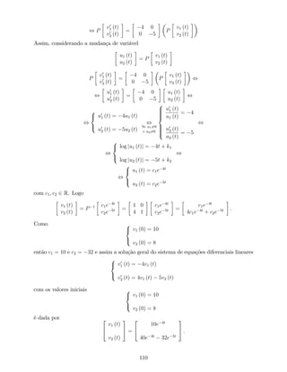 , P
v0
1 (t)
v0
2 (t)
=
4 0
0 5
P
v1 (t)
v2 (t)
Assim, considerando a mudança de variável
u1 (t)
u2 (t)
= P
v1 (t)
v2 (t)
P
v0
1 (t)
v0
2 (t)
=
4 0
0 5
P
v1 (t)
v2 (t)
,
,
u0
1 (t)
u0
2 (t)
=
4 0
0 5
u1 (t)
u2 (t)
,
,
8
<
:
u0
1 (t) = 4u1 (t)
u0
2 (t) = 5u2 (t)
,
Se u16=0
e u26=0
8
>>>><
>>>>:
u0
1 (t)
u1 (t)
= 4
u0
2 (t)
u2 (t)
= 5
,
,
8
<
:
log ju1 (t)j = 4t + k1
log ju2 (t)j = 5t + k2
,
,
8
<
:
u1 (t) = c1e 4t
u2 (t) = c2e 5t
com c1; c2 2 R. Logo
v1 (t)
v2 (t)
= P 1 c1e 4t
c2e 5t =
1 0
4 1
c1e 4t
c2e 5t =
c1e 4t
4c1e 4t
+ c2e 5t .
Como 8
<
:
v1 (0) = 10
v2 (0) = 8
então c1 = 10 e c2 = 32 e assim a solução geral do sistema de equações diferenciais lineares
8
<
:
v0
1 (t) = 4v1 (t)
v0
2 (t) = 4v1 (t) 5v2 (t)
com os valores iniciais 8
<
:
v1 (0) = 10
v2 (0) = 8
é dada por 2
4
v1 (t)
v2 (t)
3
5 =
2
4
10e 4t
40e 4t
32e 5t
3
5 .
110
 