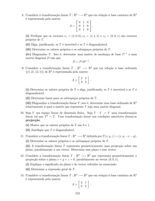 8. Considere a transformação linear T : R3
! R3
que em relação à base canónica de R3
é representada pela matriz:
A =
2
4
0 1 0
0 1 0
0 1 0
3
5 .
(i) Veri…que que os vectores v1 = (1; 0; 0); v2 = (1; 1; 1) e v3 = (0; 0; 1) são vectores
próprios de T.
(ii) Diga, justi…cando, se T é invertível e se T é diagonalizável.
(iii) Determine os valores próprios e os subespaços próprios de T.
(iv) Diagonalize T. Isto é, determine uma matriz de mudança de base P 1
e uma
matriz diagonal D tais que
D = PAP 1
:
9. Considere a transformação linear T : R2
! R2
que em relação à base ordenada
f(1; 2) ; (2; 1)g de R2
é representada pela matriz:
A =
2 3
3 2
.
(i) Determine os valores próprios de T e diga, justi…cando, se T é invertível e se T é
diagonalizável.
(ii) Determine bases para os subespaços próprios de T.
(iii) Diagonalize a transformação linear T, isto é, determine uma base ordenada de R2
relativamente à qual a matriz que represente T seja uma matriz diagonal.
10. Seja V um espaço linear de dimensão …nita. Seja T : V ! V uma transformação
linear tal que T2
= T. Uma tranformação linear nas condições anteriores chama-se
projecção.
(i) Mostre que os valores próprios de T são 0 e 1:
(ii) Justi…que que T é diagonalizável.
11. Considere a transformação linear T : R3
! R3
de…nida por T(x; y; z) = (x; y; x y).
(i) Determine os valores próprios e os subespaços próprios de T.
(ii) A transformação linear T representa geometricamente uma projecção sobre um
plano, paralelamente a um vector. Determine esse plano e esse vector.
12. Considere a transformação linear T : R3
! R3
que representa geometricamente a
projecção sobre o plano x + y + z = 0, paralelamente ao vector (0; 0; 1).
(i) Explique o signi…cado do plano e do vector referidos no enunciado.
(ii) Determine a expressão geral de T.
13. Considere a transformação linear T : R2
! R2
que em relação à base canónica de R2
é representada pela matriz:
A =
2 1
0 2
.
112
 