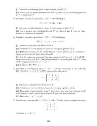 (i) Determine os valores próprios e os subespaços próprios de T.
(ii) Mostre que não existe nenhuma base de R2
constituída por vectores próprios de
T. T é diagonalizável?
14. Considere a transformação linear T : R3
! R3
de…nida por
T(x; y; z) = (3x; 2y + z; 2z):
(i) Determine os valores próprios e bases dos subespaços próprios de T.
(ii) Mostre que não existe nenhuma base de R3
em relação à qual T possa ser repre-
sentada por uma matriz diagonal.
15. Considere a transformação linear T : R3
! R3
de…nida por
T(x; y; z) = (y + z; 2y + z; y + 2z).
(i) Determine o polinómio característico de T.
(ii) Determine os valores próprios e bases dos subespaços próprios de T.
(iii) Determine uma base de R3
constituída por vectores próprios de T. Determine a
matriz que representa T nesta base ordenada.
(iv) Seja A a matriz que representa T na base canónica de R3
, isto é, A = M(T; B3
c ; B3
c ).
Diagonalize a matriz A. Isto é, determine uma matriz de mudança de base P 1
e uma
matriz diagonal D tais que D = PAP 1
.
(v) Determine An
e Tn
(x; y; z).
16. Considere a transformação linear T : R3
! R3
que em relação à base ordenada
f(0; 1; 0) ; (1; 0; 1) ; (1; 0; 1)g de R3
é representada pela matriz:
A =
2
4
7 4 2
1 7 1
1 2 10
3
5 .
(i) Determine o polinómio característico de T.
(ii) Determine os valores próprios e bases dos subespaços próprios de T.
(iii) Diagonalize a transformação linear T, isto é, determine uma base ordenada de R3
relativamente à qual a matriz que represente T seja uma matriz diagonal.
(iv) Determine An
e Tn
(x; y; z).
17. Sabendo que os vectores (1; 1; 1); (1; 0; 1) e (1; 1; 0) são vectores próprios da matriz
2
4
1 1 1
a b c
d e f
3
5 ,
determine a; b; c; d; e; f.
113
 