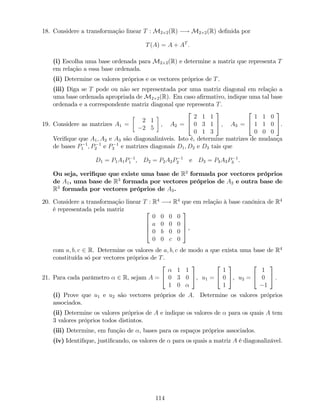 18. Considere a transformação linear T : M2 2(R) ! M2 2(R) de…nida por
T(A) = A + AT
:
(i) Escolha uma base ordenada para M2 2(R) e determine a matriz que representa T
em relação a essa base ordenada.
(ii) Determine os valores próprios e os vectores próprios de T.
(iii) Diga se T pode ou não ser representada por uma matriz diagonal em relação a
uma base ordenada apropriada de M2 2(R). Em caso a…rmativo, indique uma tal base
ordenada e a correspondente matriz diagonal que representa T.
19. Considere as matrizes A1 =
2 1
2 5
; A2 =
2
4
2 1 1
0 3 1
0 1 3
3
5 ; A3 =
2
4
1 1 0
1 1 0
0 0 0
3
5.
Veri…que que A1; A2 e A3 são diagonalizáveis. Isto é, determine matrizes de mudança
de bases P 1
1 ; P 1
2 e P 1
3 e matrizes diagonais D1; D2 e D3 tais que
D1 = P1A1P 1
1 , D2 = P2A2P 1
2 e D3 = P3A3P 1
3 .
Ou seja, veri…que que existe uma base de R2
formada por vectores próprios
de A1, uma base de R3
formada por vectores próprios de A2 e outra base de
R3
formada por vectores próprios de A3.
20. Considere a transformação linear T : R4
! R4
que em relação à base canónica de R4
é representada pela matriz 2
6
6
4
0 0 0 0
a 0 0 0
0 b 0 0
0 0 c 0
3
7
7
5 ,
com a; b; c 2 R. Determine os valores de a; b; c de modo a que exista uma base de R4
constituída só por vectores próprios de T.
21. Para cada parâmetro 2 R, sejam A =
2
4
1 1
0 3 0
1 0
3
5, u1 =
2
4
1
0
1
3
5, u2 =
2
4
1
0
1
3
5 :
(i) Prove que u1 e u2 são vectores próprios de A. Determine os valores próprios
associados.
(ii) Determine os valores próprios de A e indique os valores de para os quais A tem
3 valores próprios todos distintos.
(iii) Determine, em função de , bases para os espaços próprios associados.
(iv) Identi…que, justi…cando, os valores de para os quais a matriz A é diagonalizável.
114
 
