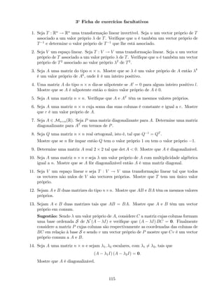 3a
Ficha de exercícios facultativos
1. Seja T : Rn
! Rn
uma transformação linear invertível. Seja u um vector próprio de T
associado a um valor próprio de T. Veri…que que u é também um vector próprio de
T 1
e determine o valor próprio de T 1
que lhe está associado.
2. Seja V um espaço linear. Seja T : V ! V uma transformação linear. Seja u um vector
próprio de T associado a um valor próprio de T. Veri…que que u é também um vector
próprio de T2
associado ao valor próprio 2
de T2
.
3. Seja A uma matriz do tipo n n. Mostre que se é um valor próprio de A então k
é um valor próprio de Ak
, onde k é um inteiro positivo.
4. Uma matriz A do tipo n n diz-se nilpotente se Al
= 0 para algum inteiro positivo l.
Mostre que se A é nilpotente então o único valor próprio de A é 0.
5. Seja A uma matriz n n. Veri…que que A e AT
têm os mesmos valores próprios.
6. Seja A uma matriz n n cuja soma das suas colunas é constante e igual a r. Mostre
que r é um valor próprio de A:
7. Seja A 2 Mn n(R). Seja P uma matriz diagonalizante para A. Determine uma matriz
diagonalizante para AT
em termos de P.
8. Seja Q uma matriz n n real ortogonal, isto é, tal que Q 1
= QT
.
Mostre que se n fôr ímpar então Q tem o valor próprio 1 ou tem o valor próprio 1.
9. Determine uma matriz A real 2 2 tal que det A < 0. Mostre que A é diagonalizável.
10. Seja A uma matriz n n e seja um valor próprio de A com multiplicidade algébrica
igual a n. Mostre que se A fôr diagonalizável então A é uma matriz diagonal.
11. Seja V um espaço linear e seja T : V ! V uma transformação linear tal que todos
os vectores não nulos de V são vectores próprios. Mostre que T tem um único valor
próprio.
12. Sejam A e B duas matrizes do tipo n n. Mostre que AB e BA têm os mesmos valores
próprios.
13. Sejam A e B duas matrizes tais que AB = BA. Mostre que A e B têm um vector
próprio em comum.
Sugestão: Sendo um valor próprio de A, considere C a matriz cujas colunas formam
uma base ordenada S de N (A I) e veri…que que (A I) BC = 0. Finalmente
considere a matriz P cujas colunas são respectivamente as coordenadas das colunas de
BC em relação à base S e sendo v um vector próprio de P mostre que Cv é um vector
próprio comum a A e B.
14. Seja A uma matriz n n e sejam 1; 2 escalares, com 1 6= 2, tais que
(A 1I) (A 2I) = 0:
Mostre que A é diagonalizável.
115
 