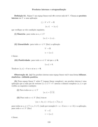Produtos internos e ortogonalização
De…nição 51. Sejam V um espaço linear real e 0 o vector nulo de V . Chama-se produto
interno em V a uma aplicação
h; i : V V ! R
(u; v) ! hu; vi
que veri…que as três condições seguintes.
(i) Simetria: para todos os u; v 2 V
hu; vi = hv; ui .
(ii) Linearidade: para todo o v 2 V (…xo) a aplicação
V ! R
u ! hu; vi
é linear.
(iii) Positividade: para todo o u 2 V tal que u 6= 0,
hu; ui > 0.
Tendo-se hu; ui = 0 se e só se u = 0.
Observação 44. (a) Um produto interno num espaço linear real é uma forma bilinear,
simétrica e de…nida positiva.
(b) Num espaço linear V sobre C (espaço linear complexo), um produto interno é uma
aplicação que a cada par de vectores (u; v) 2 V V associa o número complexo hu; vi e que
veri…ca as seguintes condições:
(i) Para todos os u; v 2 V
hu; vi = hv; ui.
(ii) Para todo o v 2 V (…xo) tem-se
h u + w; vi = hu; vi + hw; vi
para todos os u; w 2 V e ; 2 C, (onde por exemplo = a bi se = a+bi) e a aplicação,
para todo o u 2 V (…xo)
V ! C
v ! hu; vi
é linear.
116
 