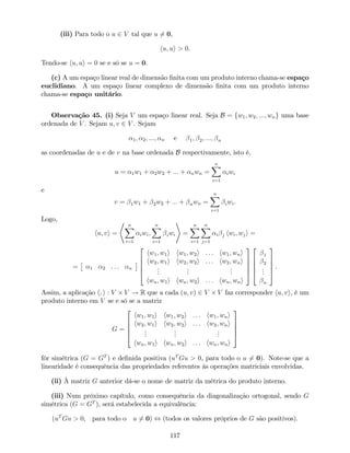 (iii) Para todo o u 2 V tal que u 6= 0,
hu; ui > 0.
Tendo-se hu; ui = 0 se e só se u = 0.
(c) A um espaço linear real de dimensão …nita com um produto interno chama-se espaço
euclidiano. A um espaço linear complexo de dimensão …nita com um produto interno
chama-se espaço unitário.
Observação 45. (i) Seja V um espaço linear real. Seja B = fw1; w2; :::; wng uma base
ordenada de V . Sejam u; v 2 V . Sejam
1; 2; :::; n e 1; 2; :::; n
as coordenadas de u e de v na base ordenada B respectivamente, isto é,
u = 1w1 + 2w2 + ::: + nwn =
nX
i=1
iwi
e
v = 1w1 + 2w2 + ::: + nwn =
nX
i=1
iwi.
Logo,
hu; vi =
* nX
i=1
iwi;
nX
i=1
iwi
+
=
nX
i=1
nX
j=1
i j hwi; wji =
= 1 2 : : : n
2
6
6
6
4
hw1; w1i hw1; w2i : : : hw1; wni
hw2; w1i hw2; w2i : : : hw2; wni
...
...
...
hwn; w1i hwn; w2i : : : hwn; wni
3
7
7
7
5
2
6
6
6
4
1
2
...
n
3
7
7
7
5
.
Assim, a aplicação h; i : V V ! R que a cada (u; v) 2 V V faz corresponder hu; vi, é um
produto interno em V se e só se a matriz
G =
2
6
6
6
4
hw1; w1i hw1; w2i : : : hw1; wni
hw2; w1i hw2; w2i : : : hw2; wni
...
...
...
hwn; w1i hwn; w2i : : : hwn; wni
3
7
7
7
5
fôr simétrica (G = GT
) e de…nida positiva (uT
Gu > 0, para todo o u 6= 0). Note-se que a
linearidade é consequência das propriedades referentes às operações matriciais envolvidas.
(ii) À matriz G anterior dá-se o nome de matriz da métrica do produto interno.
(iii) Num próximo capítulo, como consequência da diagonalização ortogonal, sendo G
simétrica (G = GT
), será estabelecida a equivalência:
(uT
Gu > 0, para todo o u 6= 0) , (todos os valores próprios de G são positivos).
117
 