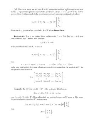 (iv) Observe-se ainda que no caso de se ter um espaço unitário pode-se encontrar uma
matriz G cujos valores próprios sejam todos positivos e tal que G = G
T
, (onde G é a matriz
que se obtem de G passando todas as entradas desta ao complexo conjugado), tendo-se
hu; vi = 1 2 : : : n G
2
6
6
6
4
1
2
...
n
3
7
7
7
5
.
Uma matriz A que satisfaça a condição A = A
T
diz-se hermitiana.
Teorema 63. Seja V um espaço linear real com dim V = n. Seja fw1; w2; :::; wng uma
base ordenada de V . Então, uma aplicação
h; i : V V ! R
é um produto interno (em V ) se e só se
hu; vi = 1 2 : : : n G
2
6
6
6
4
1
2
...
n
3
7
7
7
5
,
com
u = 1w1 + 2w2 + ::: + nwn v = 1w1 + 2w2 + ::: + nwn.
e G é uma matriz simétrica cujos valores próprios são todos positivos. Se a aplicação h; i fôr
um produto interno tem-se
G =
2
6
6
6
4
hw1; w1i hw1; w2i : : : hw1; wni
hw2; w1i hw2; w2i : : : hw2; wni
...
...
...
hwn; w1i hwn; w2i : : : hwn; wni
3
7
7
7
5
.
Exemplo 49. (i) Seja h; i : R2
R2
! R a aplicação de…nida por:
h( 1; 2) ; ( 1; 2)i = 1 1 + 2 2,
com ( 1; 2) ; ( 1; 2) 2 R2
. Esta aplicação é um produto interno em R2
a que se dá o nome
de produto interno usual em R2
, uma vez que
h( 1; 2) ; ( 1; 2)i = 1 1 + 2 2 = 1 2 G 1
2
com
G =
1 0
0 1
.
118
 