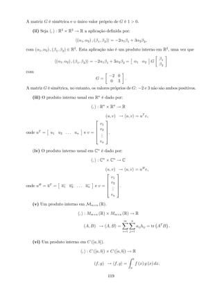 A matriz G é simétrica e o único valor próprio de G é 1 > 0.
(ii) Seja h; i : R2
R2
! R a aplicação de…nida por:
h( 1; 2) ; ( 1; 2)i = 2 1 1 + 3 2 2,
com ( 1; 2) ; ( 1; 2) 2 R2
. Esta aplicação não é um produto interno em R2
, uma vez que
h( 1; 2) ; ( 1; 2)i = 2 1 1 + 3 2 2 = 1 2 G 1
2
com
G =
2 0
0 3
.
A matriz G é simétrica, no entanto, os valores próprios de G: 2 e 3 não são ambos positivos.
(iii) O produto interno usual em Rn
é dado por:
h; i : Rn
Rn
! R
(u; v) ! hu; vi = uT
v,
onde uT
= u1 u2 : : : un e v =
2
6
6
6
4
v1
v2
...
vn
3
7
7
7
5
.
(iv) O produto interno usual em Cn
é dado por:
h; i : Cn
Cn
! C
(u; v) ! hu; vi = uH
v,
onde uH
= uT
= u1 u2 : : : un e v =
2
6
6
6
4
v1
v2
...
vn
3
7
7
7
5
.
(v) Um produto interno em Mm n (R).
h; i : Mm n (R) Mm n (R) ! R
(A; B) ! hA; Bi =
mX
i=1
nX
j=1
aijbij = tr AT
B .
(vi) Um produto interno em C ([a; b]).
h; i : C ([a; b]) C ([a; b]) ! R
(f; g) ! hf; gi =
Z b
a
f (x) g (x) dx.
119
 