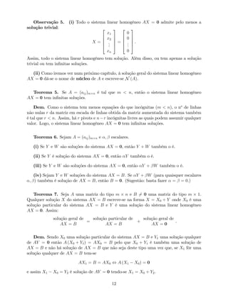 Observação 5. (i) Todo o sistema linear homogéneo AX = 0 admite pelo menos a
solução trivial:
X =
2
6
6
6
4
x1
x2
...
xn
3
7
7
7
5
=
2
6
6
6
4
0
0
...
0
3
7
7
7
5
.
Assim, todo o sistema linear homogéneo tem solução. Além disso, ou tem apenas a solução
trivial ou tem in…nitas soluções.
(ii) Como iremos ver num próximo capítulo, à solução geral do sistema linear homogéneo
AX = 0 dá-se o nome de núcleo de A e escreve-se N (A).
Teorema 5. Se A = (aij)m n é tal que m < n, então o sistema linear homogéneo
AX = 0 tem in…nitas soluções.
Dem. Como o sistema tem menos equações do que incógnitas (m < n), o no
de linhas
não nulas r da matriz em escada de linhas obtida da matriz aumentada do sistema também
é tal que r < n. Assim, há r pivots e n r incógnitas livres as quais podem assumir qualquer
valor. Logo, o sistema linear homogéneo AX = 0 tem in…nitas soluções.
Teorema 6. Sejam A = (aij)m n e ; escalares.
(i) Se Y e W são soluções do sistema AX = 0, então Y + W também o é.
(ii) Se Y é solução do sistema AX = 0, então Y também o é.
(iii) Se Y e W são soluções do sistema AX = 0, então Y + W também o é.
(iv) Sejam Y e W soluções do sistema AX = B. Se Y + W (para quaisquer escalares
; ) também é solução de AX = B, então B = 0. (Sugestão: basta fazer = = 0.)
Teorema 7. Seja A uma matriz do tipo m n e B 6= 0 uma matriz do tipo m 1.
Qualquer solução X do sistema AX = B escreve-se na forma X = X0 + Y onde X0 é uma
solução particular do sistema AX = B e Y é uma solução do sistema linear homogéneo
AX = 0. Assim:
solução geral de
AX = B
=
solução particular de
AX = B
+
solução geral de
AX = 0
.
Dem. Sendo X0 uma solução particular do sistema AX = B e Y1 uma solução qualquer
de AY = 0 então A (X0 + Y1) = AX0 = B pelo que X0 + Y1 é também uma solução de
AX = B e não há solução de AX = B que não seja deste tipo uma vez que, se X1 fôr uma
solução qualquer de AX = B tem-se
AX1 = B = AX0 , A (X1 X0) = 0
e assim X1 X0 = Y2 é solução de AY = 0 tendo-se X1 = X0 + Y2.
12
 