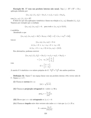 Exemplo 50. R2
com um produto interno não usual. Seja h; i : R2
R2
! R a
aplicação de…nida por:
h( 1; 2) ; ( 1; 2)i = 2 1 1 + 1 2 + 2 1 + 3 2 2,
com ( 1; 2) ; ( 1; 2) 2 R2
.
É fácil ver que esta aplicação é simétrica e linear em relação a ( 1; 2) (…xando ( 1; 2)).
Vejamos por exemplo que a condição
h( 1; 2) ; ( 1; 2)i > 0, para todo o ( 1; 2) 6= (0; 0),
é satisfeita.
Atendendo a que
h( 1; 2) ; ( 1; 2)i = 2 2
1 + 2 1 2 + 3 2
2 = 2
1 + ( 1 + 2)2
+ 2 2
2,
tem-se
h( 1; 2) ; ( 1; 2)i = 0 ,
, ( 1 = 0 e 1 + 2 = 0 e 2 = 0)
, ( 1 = 0 e 2 = 0) , ( 1; 2) = (0; 0).
Em alternativa, podemos escrever
h( 1; 2) ; ( 1; 2)i = 2 1 1 + 1 2 + 2 1 + 3 2 2 =
= 1 2 G 1
2
com
G =
2 1
1 3
.
A matriz G é simétrica e os valores próprios de G: 5+
p
5
2
e 5
p
5
2
são ambos positivos.
De…nição 52. Sejam V um espaço linear com um produto interno e 0 o vector nulo de
V . Sejam u; v 2 V .
(i) Chama-se norma de u a:
kuk =
p
hu; ui:
(ii) Chama-se projecção ortogonal de v sobre u 6= 0 a:
proju v =
hv; ui
kuk2 u:
(iii) Diz-se que u e v são ortogonais se hu; vi = 0.
(iv) Chama-se ângulo entre dois vectores não nulos u e v tais que hu; vi 2 R a:
= arccos
hu; vi
kuk kvk
.
120
 