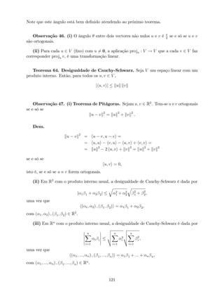 Note que este ângulo está bem de…nido atendendo ao próximo teorema.
Observação 46. (i) O ângulo entre dois vectores não nulos u e v é 2
se e só se u e v
são ortogonais.
(ii) Para cada u 2 V (…xo) com u 6= 0, a aplicação proju : V ! V que a cada v 2 V faz
corresponder proju v, é uma transformação linear.
Teorema 64. Desigualdade de Cauchy-Schwarz. Seja V um espaço linear com um
produto interno. Então, para todos os u; v 2 V ,
jhu; vij kuk kvk
Observação 47. (i) Teorema de Pitágoras. Sejam u; v 2 R2
. Tem-se u e v ortogonais
se e só se
ku vk2
= kuk2
+ kvk2
.
Dem.
ku vk2
= hu v; u vi =
= hu; ui hv; ui hu; vi + hv; vi =
= kuk2
2 hu; vi + kvk2
= kuk2
+ kvk2
se e só se
hu; vi = 0,
isto é, se e só se u e v forem ortogonais.
(ii) Em R2
com o produto interno usual, a desigualdade de Cauchy-Schwarz é dada por
j 1 1 + 2 2j
q
2
1 + 2
2
q
2
1 + 2
2,
uma vez que
h( 1; 2) ; ( 1; 2)i = 1 1 + 2 2,
com ( 1; 2) ; ( 1; 2) 2 R2
.
(iii) Em Rn
com o produto interno usual, a desigualdade de Cauchy-Schwarz é dada por
nX
i=1
i i
v
u
u
t
nX
i=1
2
i
v
u
u
t
nX
i=1
2
i ,
uma vez que
h( 1; :::; n) ; ( 1; :::; n)i = 1 1 + ::: + n n,
com ( 1; :::; n) ; ( 1; :::; n) 2 Rn
.
121
 