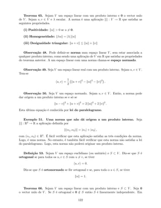 Teorema 65. Sejam V um espaço linear com um produto interno e 0 o vector nulo
de V . Sejam u; v 2 V e escalar. A norma é uma aplicação kk : V ! R que satisfaz as
seguintes propriedades.
(i) Positividade: kuk > 0 se u 6= 0.
(ii) Homogeneidade: k uk = j j kuk
(iii) Desigualdade triangular: ku + vk kuk + kvk
Observação 48. Pode de…nir-se norma num espaço linear V , sem estar associada a
qualquer produto interno, como sendo uma aplicação de V em R que satisfaz as propriedades
do teorema anterior. A um espaço linear com uma norma chama-se espaço normado.
Observação 49. Seja V um espaço linear real com um produto interno. Sejam u; v 2 V .
Tem-se
hu; vi =
1
2
ku + vk2
kuk2
kvk2
.
Observação 50. Seja V um espaço normado. Sejam u; v 2 V . Então, a norma pode
dar origem a um produto interno se e só se
ku vk2
+ ku + vk2
= 2 kuk2
+ 2 kvk2
.
Esta última equação é conhecida por lei do paralelogramo.
Exemplo 51. Uma norma que não dá origem a um produto interno. Seja
kk : R2
! R a aplicação de…nida por
k( 1; 2)k = j 1j + j 2j ,
com ( 1; 2) 2 R2
. É fácil veri…car que esta aplicação satisfaz as três condições da norma.
Logo, é uma norma. No entanto, é também fácil veri…car que esta norma não satisfaz a lei
do paralelogramo. Logo, esta norma não poderá originar um produto interno.
De…nição 53. Sejam V um espaço euclidiano (ou unitário) e S V . Diz-se que S é
ortogonal se para todos os u; v 2 S com u 6= v, se tiver
hu; vi = 0.
Diz-se que S é ortonormado se fôr ortogonal e se, para todo o u 2 S, se tiver
kuk = 1.
Teorema 66. Sejam V um espaço linear com um produto interno e S V . Seja 0
o vector nulo de V . Se S é ortogonal e 0 =2 S então S é linearmente independente. Em
122
 