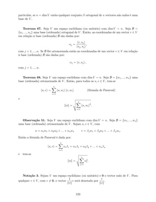 particular, se n = dim V então qualquer conjunto S ortogonal de n vectores não nulos é uma
base de V .
Teorema 67. Seja V um espaço euclidiano (ou unitário) com dim V = n. Seja B =
fu1; :::; ung uma base (ordenada) ortogonal de V . Então, as coordenadas de um vector v 2 V
em relação à base (ordenada) B são dadas por:
j =
hv; uji
huj; uji
,
com j = 1; :::; n. Se B fôr ortonormada então as coordenadas de um vector v 2 V em relação
à base (ordenada) B são dadas por:
j = hv; uji ,
com j = 1; :::; n.
Teorema 68. Seja V um espaço euclidiano com dim V = n. Seja B = fw1; :::; wng uma
base (ordenada) ortonormada de V . Então, para todos os u; v 2 V , tem-se
hu; vi =
nX
i=1
hu; wii hv; wii (fórmula de Parseval)
e
kuk =
v
u
u
t
nX
i=1
hu; wii2
:
Observação 51. Seja V um espaço euclidiano com dim V = n. Seja B = fw1; :::; wng
uma base (ordenada) ortonormada de V . Sejam u; v 2 V , com
u = 1w1 + 2w2 + ::: + nwn v = 1w1 + 2w2 + ::: + nwn.
Então a fórmula de Parseval é dada por:
hu; vi =
nX
i=1
i i = 1 1 + 2 2 + ::: + n n
e tem-se
kuk =
v
u
u
t
nX
i=1
2
i .
Notação 3. Sejam V um espaço euclidiano (ou unitário) e 0 o vector nulo de V . Para
qualquer v 2 V , com v 6= 0, o vector
1
kvk
v será denotado por
v
kvk
.
123
 