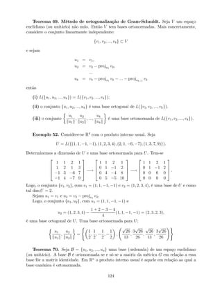 Teorema 69. Método de ortogonalização de Gram-Schmidt. Seja V um espaço
euclidiano (ou unitário) não nulo. Então V tem bases ortonormadas. Mais concretamente,
considere o conjunto linearmente independente:
fv1; v2; :::; vkg V
e sejam
u1 = v1,
u2 = v2 proju1
v2,
:::
uk = vk proju1
vk ::: projuk 1
vk
então
(i) L(fu1; u2; :::; ukg) = L(fv1; v2; :::; vkg);
(ii) o conjunto fu1; u2; :::; ukg é uma base ortogonal de L(fv1; v2; :::; vkg).
(iii) o conjunto
u1
ku1k
;
u2
ku2k
; :::;
uk
kukk
é uma base ortonormada de L(fv1; v2; :::; vkg).
Exemplo 52. Considere-se R4
com o produto interno usual. Seja
U = L(f(1; 1; 1; 1); (1; 2; 3; 4); (2; 1; 6; 7); (1; 3; 7; 9)g).
Determinemos a dimensão de U e uma base ortonormada para U. Tem-se
2
6
6
4
1 1 2 1
1 2 1 3
1 3 6 7
1 4 7 9
3
7
7
5 !
2
6
6
4
1 1 2 1
0 1 1 2
0 4 4 8
0 5 5 10
3
7
7
5 !
2
6
6
4
1 1 2 1
0 1 1 2
0 0 0 0
0 0 0 0
3
7
7
5 .
Logo, o conjunto fv1; v2g, com v1 = (1; 1; 1; 1) e v2 = (1; 2; 3; 4), é uma base de U e como
tal dim U = 2.
Sejam u1 = v1 e u2 = v2 proju1
v2.
Logo, o conjunto fu1; u2g, com u1 = (1; 1; 1; 1) e
u2 = (1; 2; 3; 4)
1 + 2 3 4
4
(1; 1; 1; 1) = (2; 3; 2; 3),
é uma base ortogonal de U. Uma base ortonormada para U:
u1
ku1k
;
u2
ku2k
=
(
1
2
;
1
2
;
1
2
;
1
2
;
p
26
13
;
3
p
26
26
;
p
26
13
;
3
p
26
26
!)
Teorema 70. Seja B = fu1; u2; :::; ung uma base (ordenada) de um espaço euclidiano
(ou unitário). A base B é ortonormada se e só se a matriz da métrica G em relação a essa
base fôr a matriz identidade. Em Rn
o produto interno usual é aquele em relação ao qual a
base canónica é ortonormada.
124
 