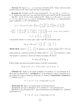 Teorema 71. Seja fv1; v2; :::; vng uma base (ordenada) de Rn
. Então, existe um único
produto interno em Rn
para o qual esta base é ortonormada.
Exemplo 53. Considere em R2
a base (ordenada) B = fv1; v2g, com v1 = (1; 0) e v2 =
(1; 1). Vejamos que existe um e um só produto interno para o qual a base B é ortonormada.
Seja B2
c = f(1; 0); (0; 1)g a base canónica de R2
. Sejam u; v 2 R2
, com u = ( 1; 2) e
v = ( 1; 2), onde 1; 2 e 1; 2 são as coordenadas na base B2
c de u e v respectivamente.
Logo, a aplicação h; i : R2
R2
de…nida por
hu; vi = h( 1; 2) ; ( 1; 2)i = SB2
c !B
1
2
T
1 0
0 1
SB2
c !B
1
2
=
=
1 1
0 1
1
2
T
1 0
0 1
1 1
0 1
1
2
= 1 1 1 2 2 1 + 2 2 2 =
= 1 2
1 1
1 2
1
2
é um produto interno e é o único para o qual a base B é ortonormada, onde
SB2
c !B = SB!B2
c
1
=
1 1
0 1
1
=
1 1
0 1
:
NOTE QUE: sendo G =
1 1
1 2
(é simétrica e os valores próprios 3+
p
5
2
e 3
p
5
2
são
ambos positivos) a matriz da métrica em relação a B2
c e G0
=
1 0
0 1
(é simétrica e o único
valor próprio 1 é positivo) a matriz da métrica em relação a B, tem-se
G = SB2
c !B
T
G0
SB2
c !B
É fácil veri…car que para este produto interno a base B é ortonormada:
h(1; 0) ; (1; 1)i = 0 e h(1; 0) ; (1; 0)i = h(1; 1) ; (1; 1)i = 1.
De…nição 54. Sejam V um espaço euclidiano (ou unitário) e U um subespaço de V .
Diz-se que um elemento de V é ortogonal a U se fôr ortogonal a todos os elementos de U.
Ao conjunto de todos os elementos ortogonais a U chama-se complemento ortogonal de
U e designa-se por U?
,
U?
= fv 2 V : hv; ui = 0 para todo o u 2 Ug .
Observação 52. Seja V um espaço linear com produto interno.
(i) Qualquer que seja o subespaço U de V , também U?
é um subespaço de V .
(ii) Sendo S um subconjunto de V , não necessariamente um subespaço de V , (também)
pode de…nir-se S?
:
S?
= fv 2 V : hv; ui = 0 para todo o u 2 Sg .
125
 