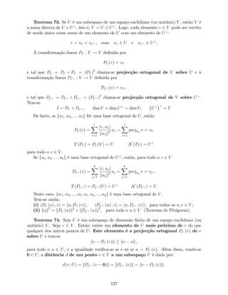 Teorema 73. Se U é um subespaço de um espaço euclidiano (ou unitário) V , então V é
a soma directa de U e U?
, isto é, V = U U?
. Logo, cada elemento v 2 V pode ser escrito
de modo único como soma de um elemento de U com um elemento de U?
:
v = vU + vU? , com vU 2 U e vU? 2 U?
.
À transformação linear PU : V ! V de…nida por
PU (v) = vU
e tal que PU = PU PU = (PU )2
chama-se projecção ortogonal de V sobre U e à
transformação linear PU? : V ! V de…nida por
PU? (v) = vU?
e tal que PU? = PU? PU? = (PU? )2
chama-se projecção ortogonal de V sobre U?
.
Tem-se
I = PU + PU? , dim U + dim U?
= dim V; U? ?
= U
De facto, se fw1; w2; :::; wlg fôr uma base ortogonal de U, então
PU (v) =
lX
i=1
hv; wii
kwik2 wi =
lX
i=1
projwi
v = vU
I (PU ) = PU (V ) = U N (PU ) = U?
para todo o v 2 V .
Se fu1; u2; :::; ukg é uma base ortogonal de U?
, então, para todo o v 2 V
PU? (v) =
kX
j=1
hv; uji
kujk2 uj =
kX
j=1
projuj
v = vU?
I (PU? ) = PU? (V ) = U?
N (PU? ) = U
Neste caso, fw1; w2; :::; wl; u1; u2; :::; ukg é uma base ortogonal de V .
Tem-se ainda:
(i) hPU (u) ; vi = hu; PU (v)i, hPU? (u) ; vi = hu; PU? (v)i, para todos os u; v 2 V ;
(ii) kuk2
= kPU (u)k2
+ kPU? (u)k2
, para todo o u 2 V (Teorema de Pitágoras);
Teorema 74. Seja U é um subespaço de dimensão …nita de um espaço euclidiano (ou
unitário) V . Seja v 2 V . Então, existe um elemento de U mais próximo de v do que
qualquer dos outros pontos de U. Este elemento é a projecção ortogonal PU (v) de v
sobre U e tem-se
kv PU (v)k kv uk ,
para todo o u 2 U, e a igualdade veri…ca-se se e só se u = PU (v). Além disso, tendo-se
0 2 U, a distância d de um ponto v 2 V a um subespaço U é dada por:
d (v; U) = kPU? (v 0)k = kPU? (v)k = kv PU (v)k .
127
 