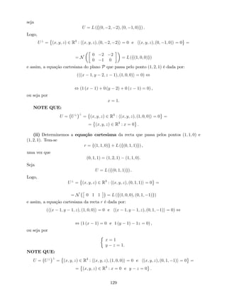 seja
U = L (f(0; 2; 2); (0; 1; 0)g) .
Logo,
U?
= (x; y; z) 2 R3
: h(x; y; z); (0; 2; 2)i = 0 e h(x; y; z); (0; 1; 0)i = 0 =
= N
0 2 2
0 1 0
= L (f(1; 0; 0)g)
e assim, a equação cartesiana do plano P que passa pelo ponto (1; 2; 1) é dada por:
(h(x 1; y 2; z 1); (1; 0; 0)i = 0) ,
, (1 (x 1) + 0 (y 2) + 0 (z 1) = 0) ,
ou seja por
x = 1.
NOTE QUE:
U = U? ?
= (x; y; z) 2 R3
: h(x; y; z); (1; 0; 0)i = 0 =
= (x; y; z) 2 R3
: x = 0 :
(ii) Determinemos a equação cartesiana da recta que passa pelos pontos (1; 1; 0) e
(1; 2; 1). Tem-se
r = f(1; 1; 0)g + L (f(0; 1; 1)g) ,
uma vez que
(0; 1; 1) = (1; 2; 1) (1; 1; 0):
Seja
U = L (f(0; 1; 1)g) .
Logo,
U?
= (x; y; z) 2 R3
: h(x; y; z); (0; 1; 1)i = 0 =
= N 0 1 1 = L (f(1; 0; 0); (0; 1; 1)g)
e assim, a equação cartesiana da recta r é dada por:
(h(x 1; y 1; z); (1; 0; 0)i = 0 e h(x 1; y 1; z); (0; 1; 1)i = 0) ,
, (1 (x 1) = 0 e 1 (y 1) 1z = 0) ,
ou seja por
x = 1
y z = 1.
NOTE QUE:
U = U? ?
= (x; y; z) 2 R3
: h(x; y; z); (1; 0; 0)i = 0 e h(x; y; z); (0; 1; 1)i = 0 =
= (x; y; z) 2 R3
: x = 0 e y z = 0 :
129
 