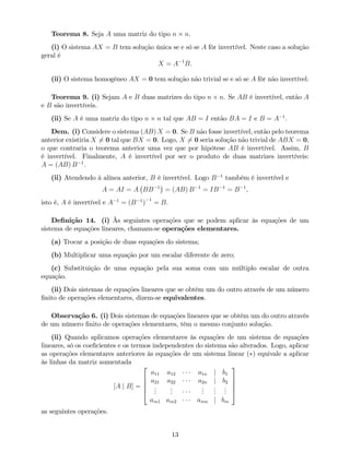 Teorema 8. Seja A uma matriz do tipo n n.
(i) O sistema AX = B tem solução única se e só se A fôr invertível. Neste caso a solução
geral é
X = A 1
B:
(ii) O sistema homogéneo AX = 0 tem solução não trivial se e só se A fôr não invertível.
Teorema 9. (i) Sejam A e B duas matrizes do tipo n n. Se AB é invertível, então A
e B são invertíveis.
(ii) Se A é uma matriz do tipo n n tal que AB = I então BA = I e B = A 1
:
Dem. (i) Considere o sistema (AB) X = 0. Se B não fosse invertível, então pelo teorema
anterior existiria X 6= 0 tal que BX = 0. Logo, X 6= 0 seria solução não trivial de ABX = 0,
o que contraria o teorema anterior uma vez que por hipótese AB é invertível. Assim, B
é invertível. Finalmente, A é invertível por ser o produto de duas matrizes invertíveis:
A = (AB) B 1
.
(ii) Atendendo à alínea anterior, B é invertível. Logo B 1
também é invertível e
A = AI = A BB 1
= (AB) B 1
= IB 1
= B 1
,
isto é, A é invertível e A 1
= (B 1
)
1
= B.
De…nição 14. (i) Às seguintes operações que se podem aplicar às equações de um
sistema de equações lineares, chamam-se operações elementares.
(a) Trocar a posição de duas equações do sistema;
(b) Multiplicar uma equação por um escalar diferente de zero;
(c) Substituição de uma equação pela sua soma com um múltiplo escalar de outra
equação.
(ii) Dois sistemas de equações lineares que se obtêm um do outro através de um número
…nito de operações elementares, dizem-se equivalentes.
Observação 6. (i) Dois sistemas de equações lineares que se obtêm um do outro através
de um número …nito de operações elementares, têm o mesmo conjunto solução.
(ii) Quando aplicamos operações elementares às equações de um sistema de equações
lineares, só os coe…cientes e os termos independentes do sistema são alterados. Logo, aplicar
as operações elementares anteriores às equações de um sistema linear ( ) equivale a aplicar
às linhas da matriz aumentada
[A j B] =
2
6
6
6
4
a11 a12 a1n j b1
a21 a22 a2n j b2
...
...
...
...
...
am1 am2 amn j bm
3
7
7
7
5
as seguintes operações.
13
 