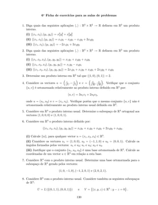 6a
Ficha de exercícios para as aulas de problemas
1. Diga quais das seguintes aplicações h; i : R2
R2
! R de…nem em R2
um produto
interno.
(i) h(x1; x2); (y1; y2)i = x2
1y2
1 + x2
2y2
2
(ii) h(x1; x2); (y1; y2)i = x1y1 x2y1 x1y2 + 3x2y2
(iii) h(x1; x2); (y1; y2)i = 2x1y1 + 3x2y2
2. Diga quais das seguintes aplicações h; i : R3
R3
! R de…nem em R3
um produto
interno.
(i) h(x1; x2; x3); (y1; y2; y3)i = x1y1 + x2y2 + x3y3
(ii) h(x1; x2; x3); (y1; y2; y3)i = x1y2 x2y1
(iii) h(x1; x2; x3); (y1; y2; y3)i = 2x1y1 + x1y3 + x3y1 + 2x2y2 + x3y3
3. Determine um produto interno em R2
tal que h(1; 0); (0; 1)i = 2.
4. Considere os vectores u = 1p
5
; 1p
5
e v = 2p
30
; 3p
30
. Veri…que que o conjunto
fu; vg é ortonormado relativamente ao produto interno de…nido em R2
por:
hu; vi = 3u1v1 + 2u2v2,
onde u = (u1; u2) e v = (v1; v2). Veri…que porém que o mesmo conjunto fu; vg não é
ortonormado relativamente ao produto interno usual de…nido em R2
.
5. Considere em R4
o produto interno usual. Determine o subespaço de R4
ortogonal aos
vectores (1; 0; 0; 0) e (1; 0; 0; 1).
6. Considere em R3
o produto interno de…nido por:
h(x1; x2; x3); (y1; y2; y3)i = x1y1 + x1y2 + x2y1 + 2x2y2 + x3y3.
(i) Calcule kuk, para qualquer vector u = (x1; x2; x3) 2 R3
.
(ii) Considere os vectores u1 = (1; 0; 0), u2 = ( 1; 1; 0) e u3 = (0; 0; 1). Calcule os
ângulos formados pelos vectores: u1 e u2; u1 e u3; u2 e u3.
(iii) Justi…que que o conjunto fu1; u2; u3g é uma base ortonormada de R3
. Calcule as
coordenadas de um vector u 2 R3
em relação a esta base.
7. Considere R4
com o produto interno usual. Determine uma base ortonormada para o
subespaço de R4
gerado pelos vectores:
(1; 0; 1; 0); ( 1; 2; 0; 1) e (2; 0; 2; 1).
8. Considere R3
com o produto interno usual. Considere também os seguintes subespaços
de R3
:
U = L (f(0; 1; 1); (0; 0; 1)g) e V = (x; y; z) 2 R3
: y z = 0 .
130
 