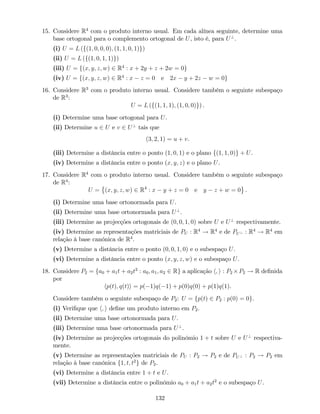 15. Considere R4
com o produto interno usual. Em cada alínea seguinte, determine uma
base ortogonal para o complemento ortogonal de U, isto é, para U?
.
(i) U = L (f(1; 0; 0; 0); (1; 1; 0; 1)g)
(ii) U = L (f(1; 0; 1; 1)g)
(iii) U = f(x; y; z; w) 2 R4
: x + 2y + z + 2w = 0g
(iv) U = f(x; y; z; w) 2 R4
: x z = 0 e 2x y + 2z w = 0g
16. Considere R3
com o produto interno usual. Considere também o seguinte subespaço
de R3
:
U = L (f(1; 1; 1); (1; 0; 0)g) .
(i) Determine uma base ortogonal para U.
(ii) Determine u 2 U e v 2 U?
tais que
(3; 2; 1) = u + v.
(iii) Determine a distância entre o ponto (1; 0; 1) e o plano f(1; 1; 0)g + U.
(iv) Determine a distância entre o ponto (x; y; z) e o plano U.
17. Considere R4
com o produto interno usual. Considere também o seguinte subespaço
de R4
:
U = (x; y; z; w) 2 R4
: x y + z = 0 e y z + w = 0 .
(i) Determine uma base ortonormada para U.
(ii) Determine uma base ortonormada para U?
.
(iii) Determine as projecções ortogonais de (0; 0; 1; 0) sobre U e U?
respectivamente.
(iv) Determine as representações matriciais de PU : R4
! R4
e de PU? : R4
! R4
em
relação à base canónica de R4
.
(v) Determine a distância entre o ponto (0; 0; 1; 0) e o subespaço U.
(vi) Determine a distância entre o ponto (x; y; z; w) e o subespaço U.
18. Considere P2 = fa0 + a1t + a2t2
: a0; a1; a2 2 Rg a aplicação h; i : P2 P2 ! R de…nida
por
hp(t); q(t)i = p( 1)q( 1) + p(0)q(0) + p(1)q(1).
Considere também o seguinte subespaço de P2: U = fp(t) 2 P2 : p(0) = 0g.
(i) Veri…que que h; i de…ne um produto interno em P2.
(ii) Determine uma base ortonormada para U.
(iii) Determine uma base ortonormada para U?
.
(iv) Determine as projecções ortogonais do polinómio 1 + t sobre U e U?
respectiva-
mente.
(v) Determine as representações matriciais de PU : P2 ! P2 e de PU? : P2 ! P2 em
relação à base canónica f1; t; t2
g de P2.
(vi) Determine a distância entre 1 + t e U.
(vii) Determine a distância entre o polinómio a0 + a1t + a2t2
e o subespaço U.
132
 